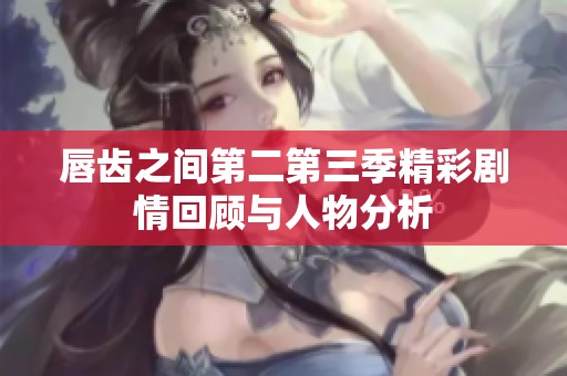 唇齿之间第二第三季精彩剧情回顾与人物分析