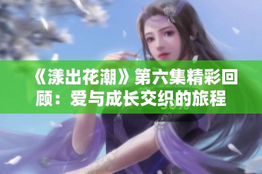 《漾出花潮》第六集精彩回顾：爱与成长交织的旅程