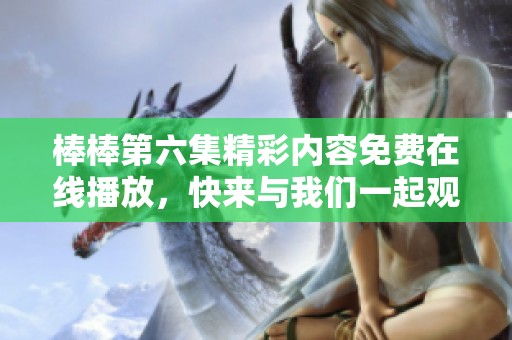 棒棒第六集精彩内容免费在线播放，快来与我们一起观看吧