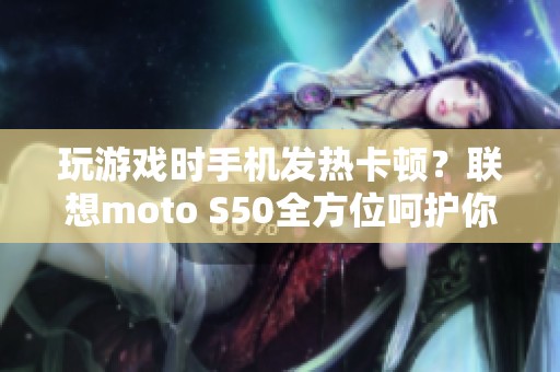 玩游戏时手机发热卡顿？联想moto S50全方位呵护你的游戏体验！