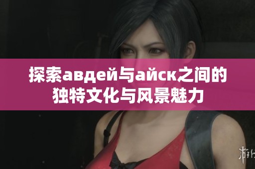 探索авдей与айск之间的独特文化与风景魅力