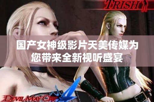 国产女神级影片天美传媒为您带来全新视听盛宴