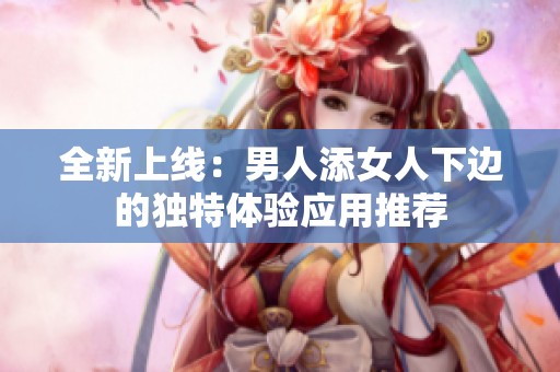 全新上线：男人添女人下边的独特体验应用推荐
