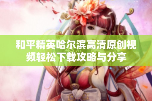 和平精英哈尔滨高清原创视频轻松下载攻略与分享