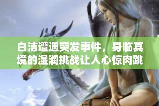 白洁遭遇突发事件，身临其境的湿润挑战让人心惊肉跳