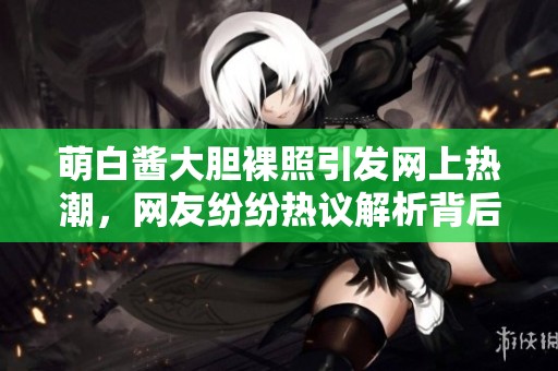 萌白酱大胆裸照引发网上热潮，网友纷纷热议解析背后意义