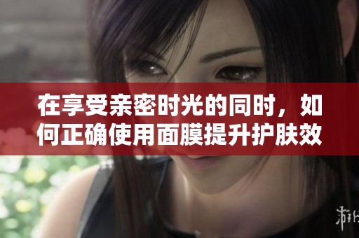 在享受亲密时光的同时，如何正确使用面膜提升护肤效果