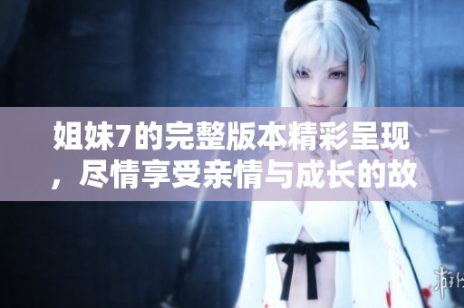 姐妹7的完整版本精彩呈现，尽情享受亲情与成长的故事