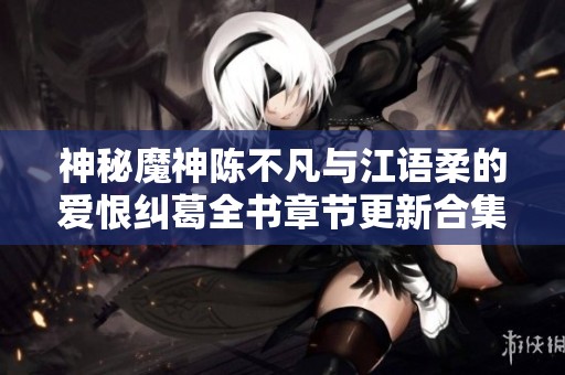 神秘魔神陈不凡与江语柔的爱恨纠葛全书章节更新合集