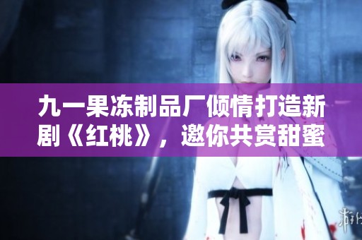 九一果冻制品厂倾情打造新剧《红桃》，邀你共赏甜蜜故事