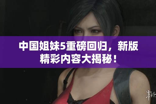 中国姐妹5重磅回归，新版精彩内容大揭秘！