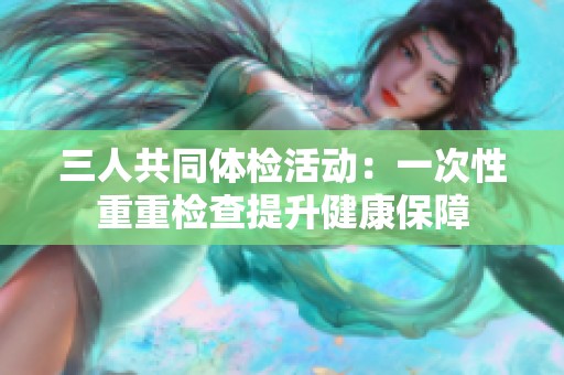 三人共同体检活动：一次性重重检查提升健康保障