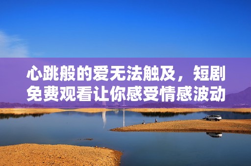 心跳般的爱无法触及，短剧免费观看让你感受情感波动