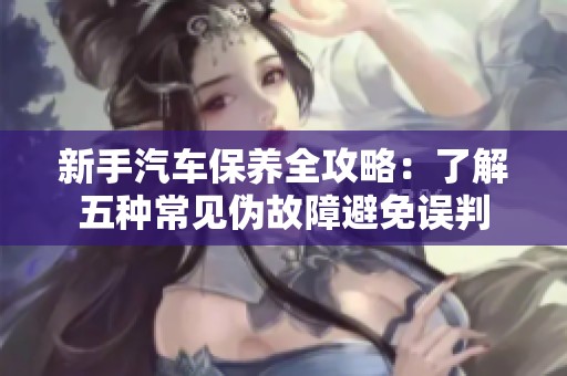 新手汽车保养全攻略：了解五种常见伪故障避免误判