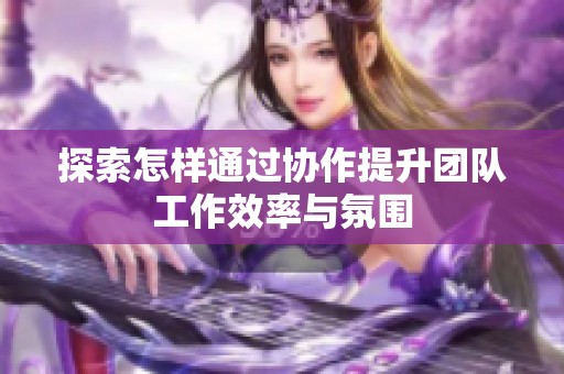 探索怎样通过协作提升团队工作效率与氛围