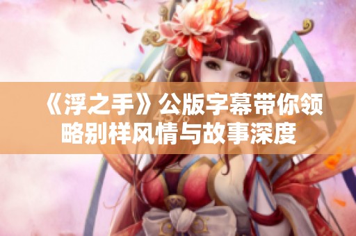《浮之手》公版字幕带你领略别样风情与故事深度