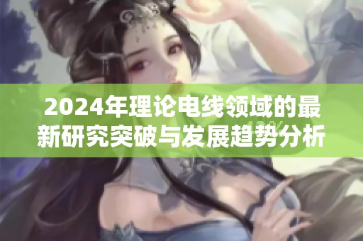 2024年理论电线领域的最新研究突破与发展趋势分析