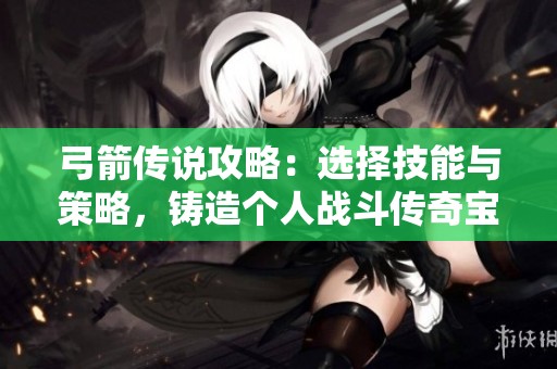 弓箭传说攻略：选择技能与策略，铸造个人战斗传奇宝典