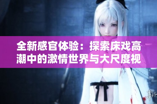 全新感官体验：探索床戏高潮中的激情世界与大尺度视频魅力