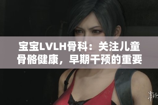 宝宝LVLH骨科：关注儿童骨骼健康，早期干预的重要性