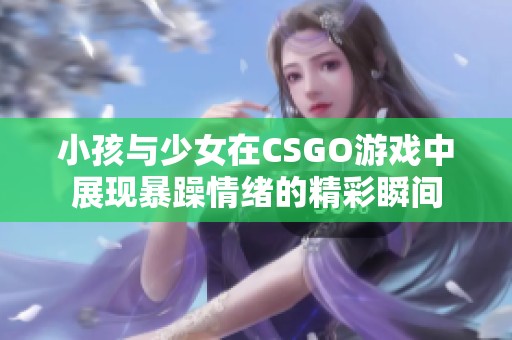 小孩与少女在CSGO游戏中展现暴躁情绪的精彩瞬间