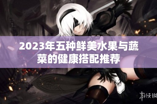 2023年五种鲜美水果与蔬菜的健康搭配推荐