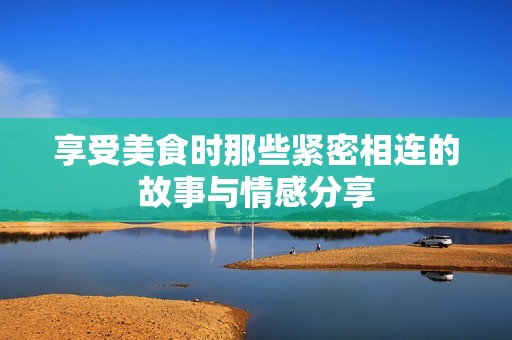 享受美食时那些紧密相连的故事与情感分享