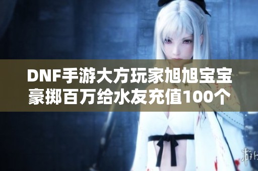 DNF手游大方玩家旭旭宝宝豪掷百万给水友充值100个648！