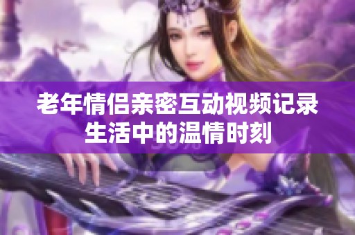 老年情侣亲密互动视频记录生活中的温情时刻