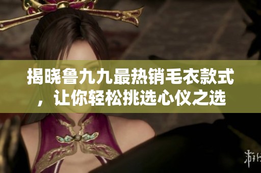 揭晓鲁九九最热销毛衣款式，让你轻松挑选心仪之选