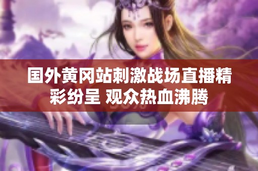 国外黄冈站刺激战场直播精彩纷呈 观众热血沸腾
