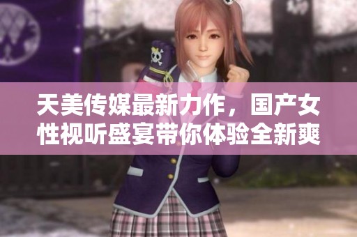 天美传媒最新力作，国产女性视听盛宴带你体验全新爽感