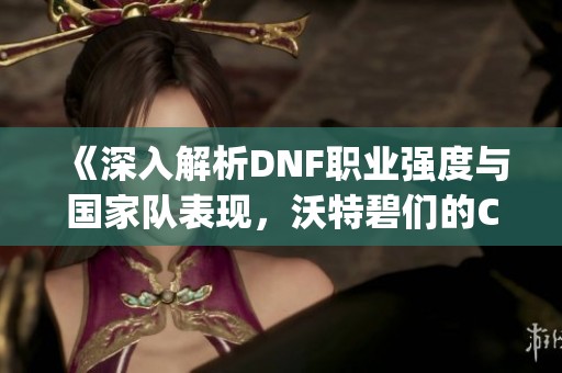 《深入解析DNF职业强度与国家队表现，沃特碧们的Colg分析》