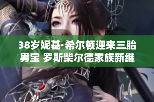 38岁妮基·希尔顿迎来三胎男宝 罗斯柴尔德家族新继承人诞生