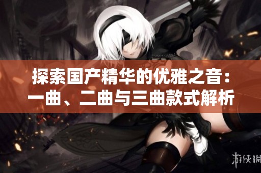 探索国产精华的优雅之音：一曲、二曲与三曲款式解析