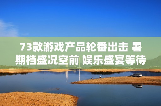 73款游戏产品轮番出击 暑期档盛况空前 娱乐盛宴等待你来参与