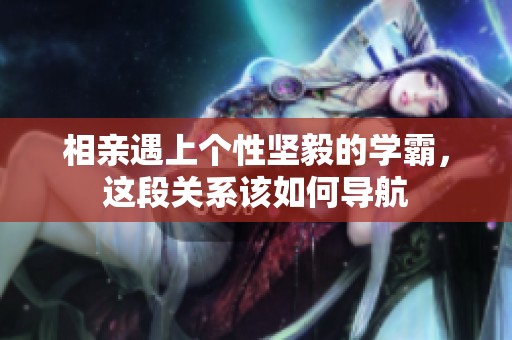 相亲遇上个性坚毅的学霸，这段关系该如何导航