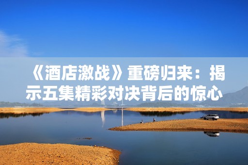 《酒店激战》重磅归来：揭示五集精彩对决背后的惊心动魄故事