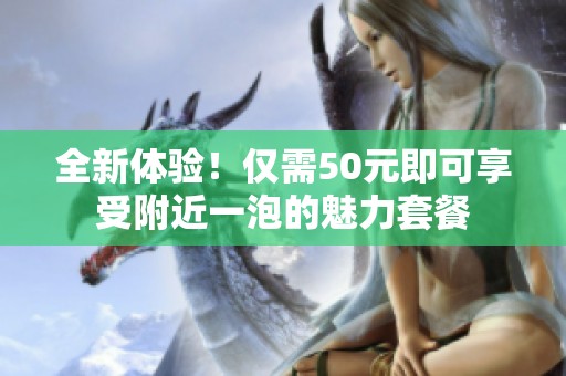 全新体验！仅需50元即可享受附近一泡的魅力套餐