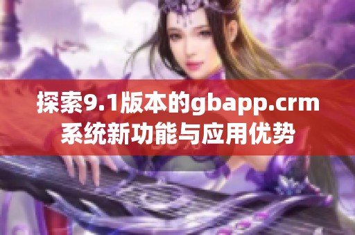 探索9.1版本的gbapp.crm系统新功能与应用优势