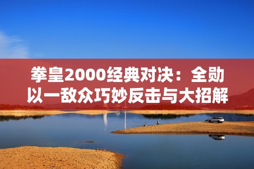 拳皇2000经典对决：全勋以一敌众巧妙反击与大招解析