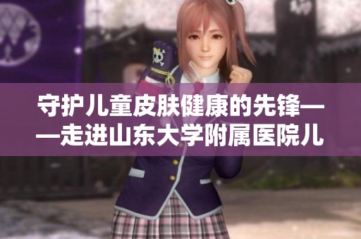 守护儿童皮肤健康的先锋——走进山东大学附属医院儿科创新之路
