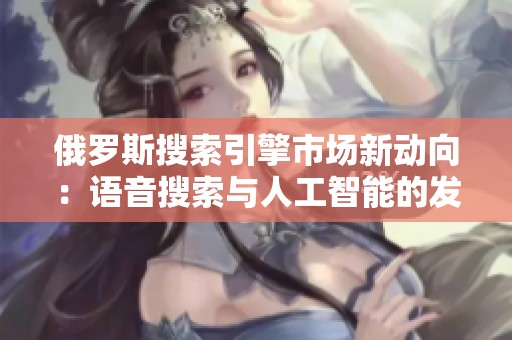 俄罗斯搜索引擎市场新动向：语音搜索与人工智能的发展潜力分析