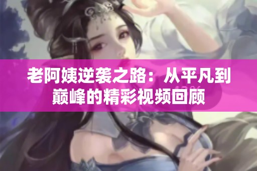老阿姨逆袭之路：从平凡到巅峰的精彩视频回顾