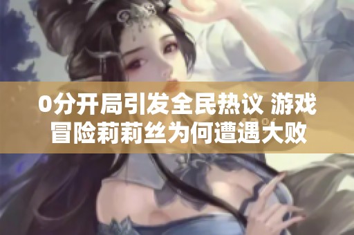 0分开局引发全民热议 游戏冒险莉莉丝为何遭遇大败