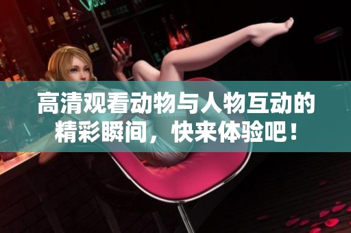 高清观看动物与人物互动的精彩瞬间，快来体验吧！