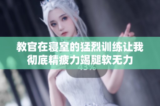 教官在寝室的猛烈训练让我彻底精疲力竭腿软无力
