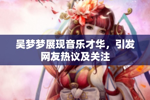 吴梦梦展现音乐才华，引发网友热议及关注