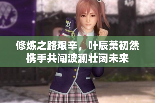 修炼之路艰辛，叶辰萧初然携手共闯波澜壮阔未来