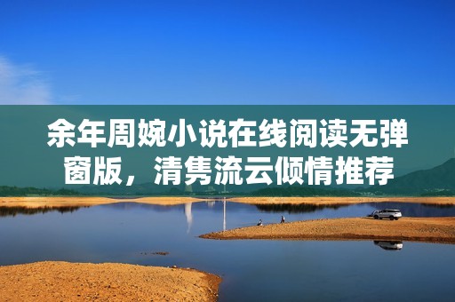 余年周婉小说在线阅读无弹窗版，清隽流云倾情推荐